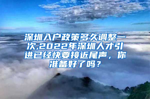 深圳入户政策多久调整一次,2022年深圳人才引进已经快要接近尾声，你准备好了吗？