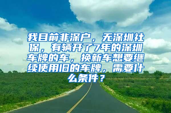 我目前非深户，无深圳社保，有辆开了7年的深圳车牌的车，换新车想要继续使用旧的车牌，需要什么条件？