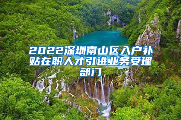 2022深圳南山区入户补贴在职人才引进业务受理部门