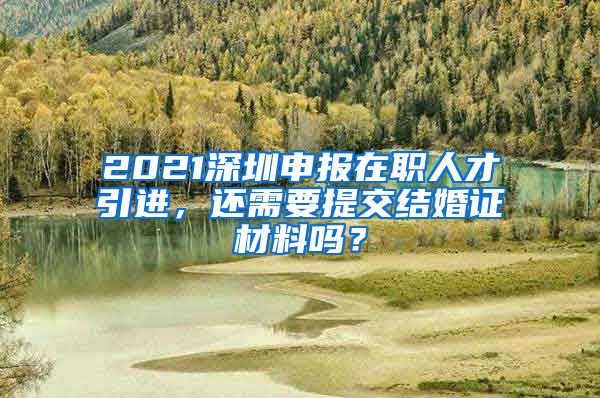 2021深圳申报在职人才引进，还需要提交结婚证材料吗？