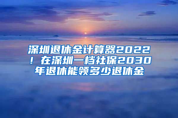 深圳退休金计算器2022！在深圳一档社保2030年退休能领多少退休金