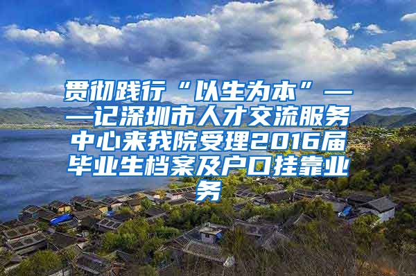 贯彻践行“以生为本”——记深圳市人才交流服务中心来我院受理2016届毕业生档案及户口挂靠业务