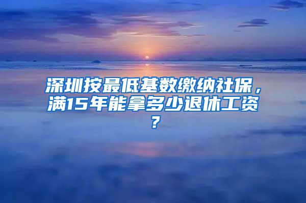 深圳按最低基数缴纳社保，满15年能拿多少退休工资？