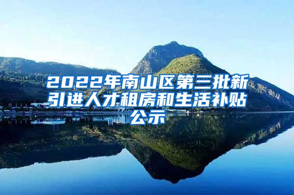 2022年南山区第三批新引进人才租房和生活补贴公示