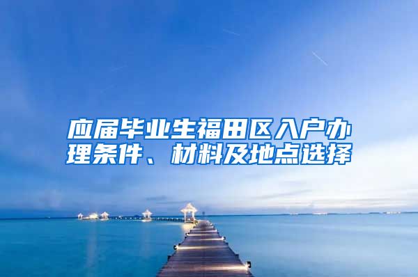 应届毕业生福田区入户办理条件、材料及地点选择