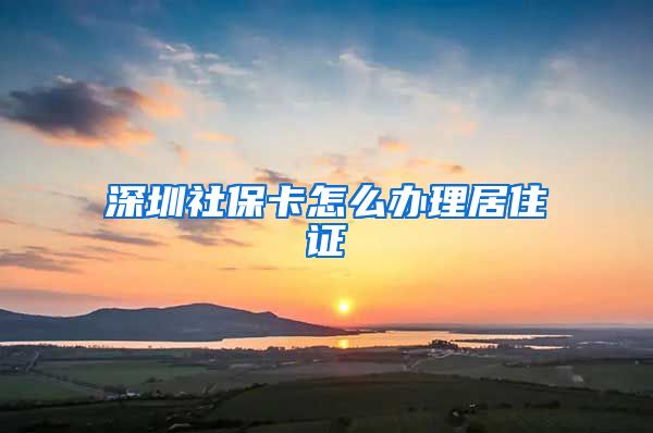 深圳社保卡怎么办理居住证