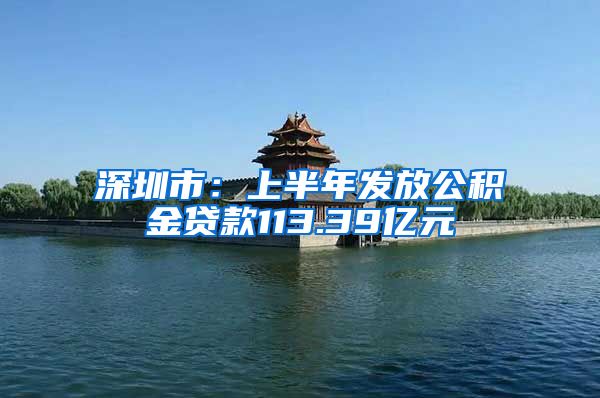 深圳市：上半年发放公积金贷款113.39亿元