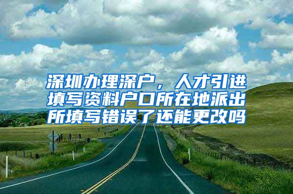 深圳办理深户，人才引进填写资料户口所在地派出所填写错误了还能更改吗