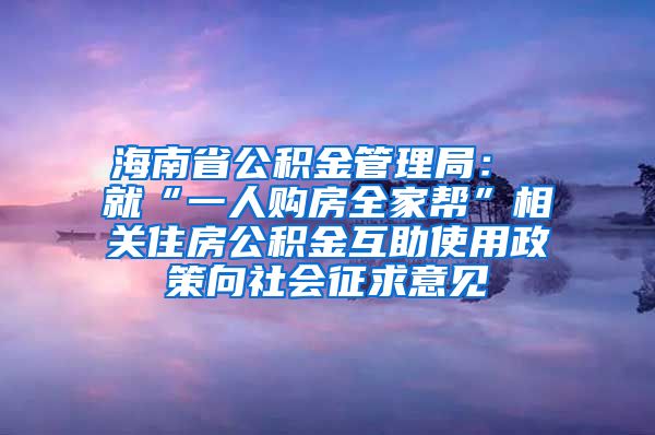 海南省公积金管理局： 就“一人购房全家帮”相关住房公积金互助使用政策向社会征求意见