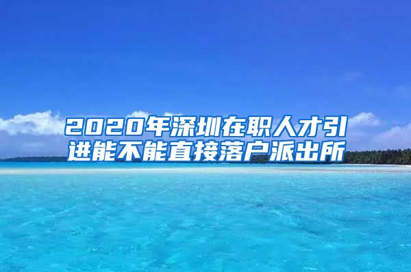 2020年深圳在职人才引进能不能直接落户派出所