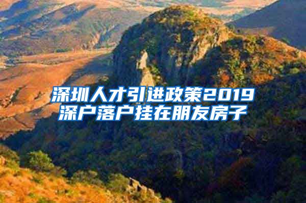 深圳人才引进政策2019深户落户挂在朋友房子