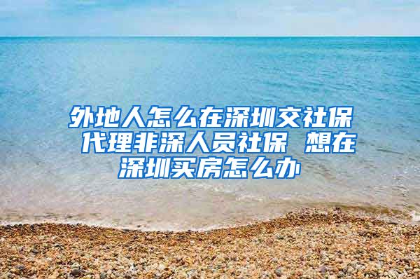 外地人怎么在深圳交社保 代理非深人员社保 想在深圳买房怎么办