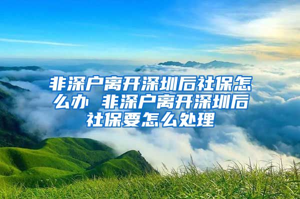 非深户离开深圳后社保怎么办 非深户离开深圳后社保要怎么处理