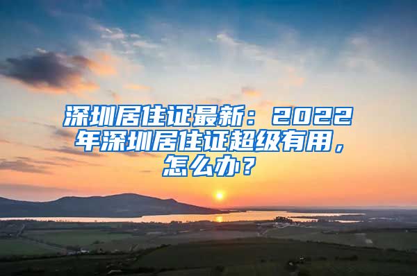 深圳居住证最新：2022年深圳居住证超级有用，怎么办？