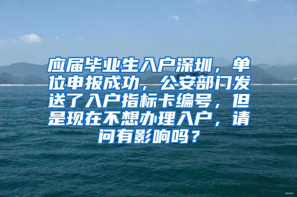 应届毕业生入户深圳，单位申报成功，公安部门发送了入户指标卡编号，但是现在不想办理入户，请问有影响吗？