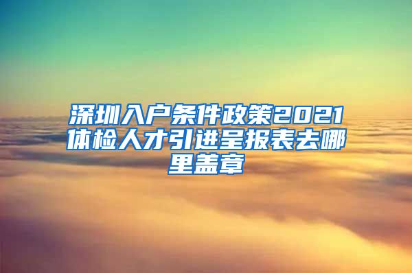 深圳入户条件政策2021体检人才引进呈报表去哪里盖章