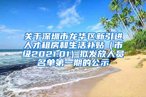 关于深圳市龙华区新引进人才租房和生活补贴（市级2021.01）拟发放人员名单第一期的公示