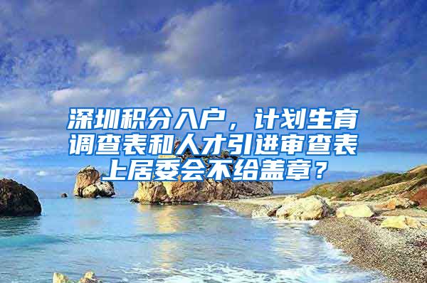 深圳积分入户，计划生育调查表和人才引进审查表上居委会不给盖章？