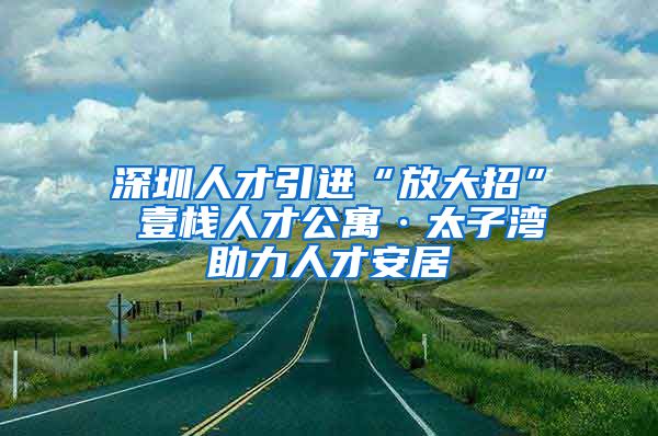 深圳人才引进“放大招” 壹栈人才公寓·太子湾助力人才安居