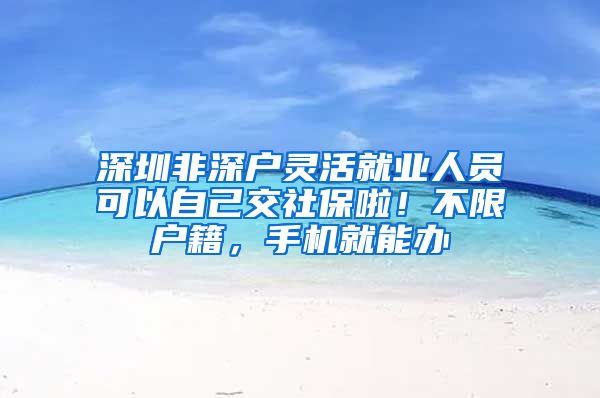 深圳非深户灵活就业人员可以自己交社保啦！不限户籍，手机就能办