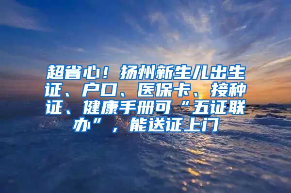 超省心！扬州新生儿出生证、户口、医保卡、接种证、健康手册可“五证联办”，能送证上门