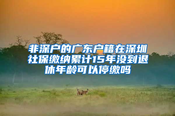 非深户的广东户籍在深圳社保缴纳累计15年没到退休年龄可以停缴吗