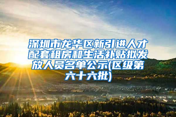 深圳市龙华区新引进人才配套租房和生活补贴拟发放人员名单公示(区级第六十六批)