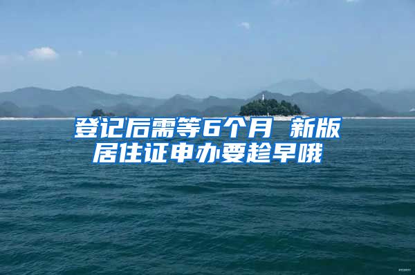 登记后需等6个月 新版居住证申办要趁早哦