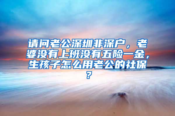 请问老公深圳非深户，老婆没有上班没有五险一金，生孩子怎么用老公的社保？