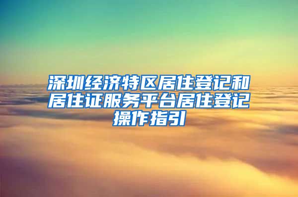 深圳经济特区居住登记和居住证服务平台居住登记操作指引