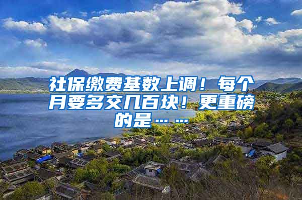 社保缴费基数上调！每个月要多交几百块！更重磅的是……