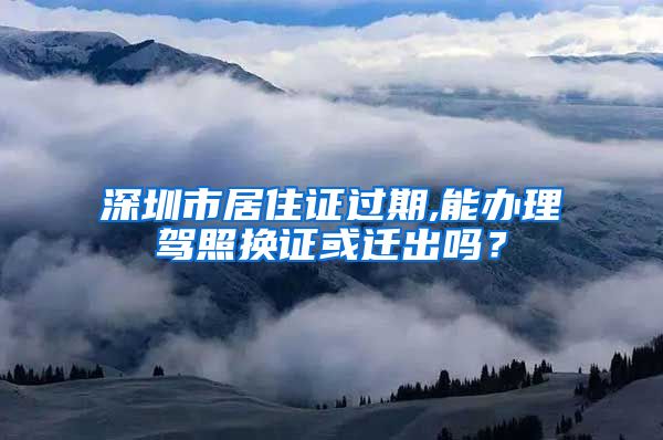 深圳市居住证过期,能办理驾照换证或迁出吗？