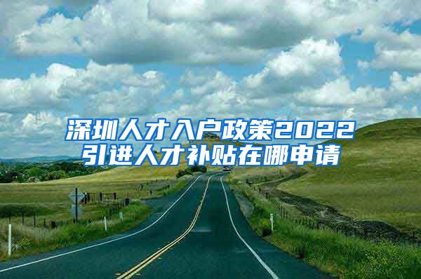 深圳人才入户政策2022引进人才补贴在哪申请