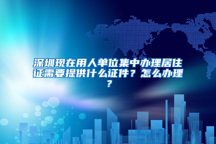 深圳现在用人单位集中办理居住证需要提供什么证件？怎么办理？