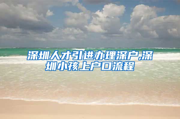 深圳人才引进办理深户,深圳小孩上户口流程