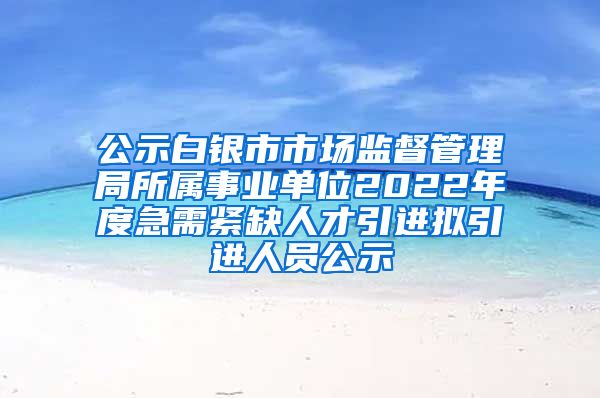 公示白银市市场监督管理局所属事业单位2022年度急需紧缺人才引进拟引进人员公示