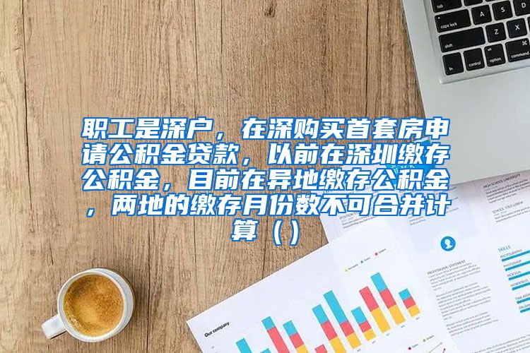 职工是深户，在深购买首套房申请公积金贷款，以前在深圳缴存公积金，目前在异地缴存公积金，两地的缴存月份数不可合并计算（）