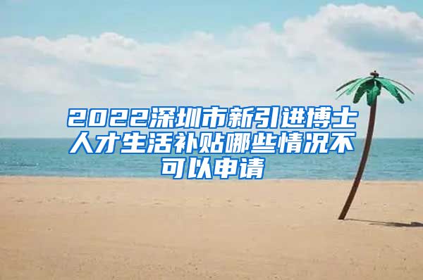 2022深圳市新引进博士人才生活补贴哪些情况不可以申请