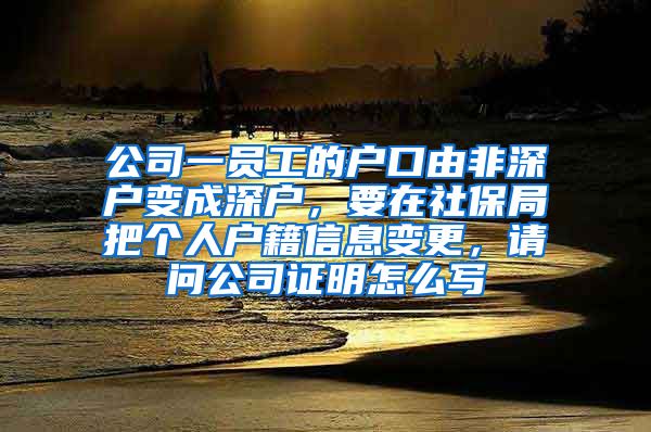 公司一员工的户口由非深户变成深户，要在社保局把个人户籍信息变更，请问公司证明怎么写