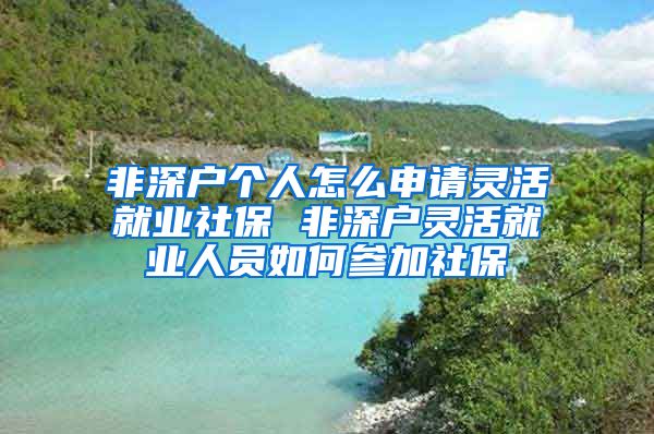 非深户个人怎么申请灵活就业社保 非深户灵活就业人员如何参加社保