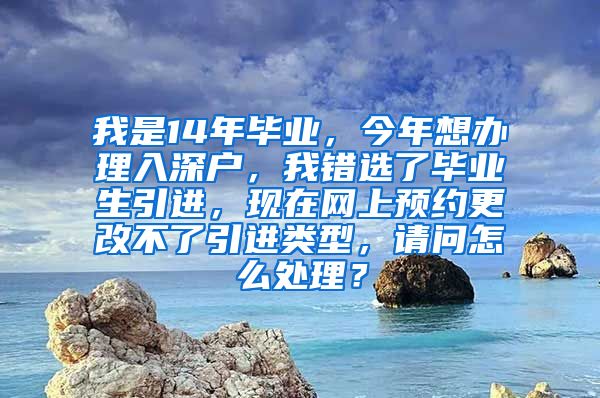 我是14年毕业，今年想办理入深户，我错选了毕业生引进，现在网上预约更改不了引进类型，请问怎么处理？