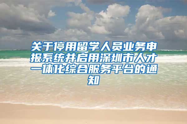 关于停用留学人员业务申报系统并启用深圳市人才一体化综合服务平台的通知