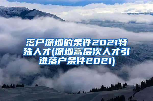 落户深圳的条件2021特殊人才(深圳高层次人才引进落户条件2021)