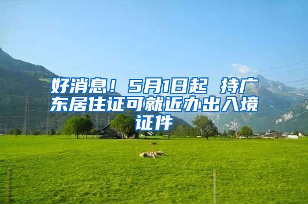 好消息！5月1日起 持广东居住证可就近办出入境证件