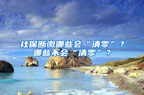 社保断缴哪些会“清零”？哪些不会“清零”？