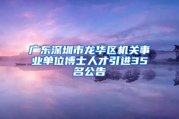 广东深圳市龙华区机关事业单位博士人才引进35名公告