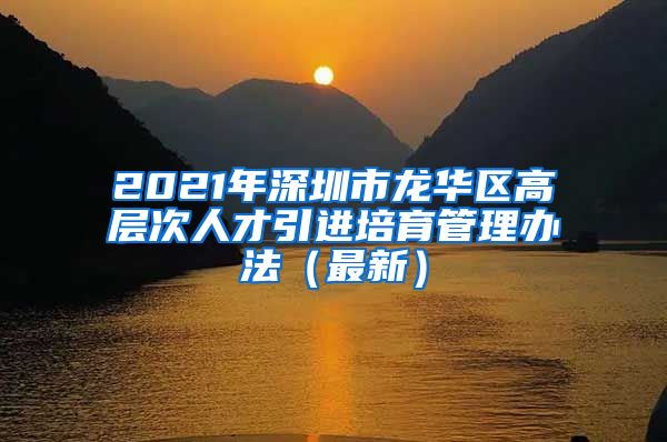 2021年深圳市龙华区高层次人才引进培育管理办法（最新）