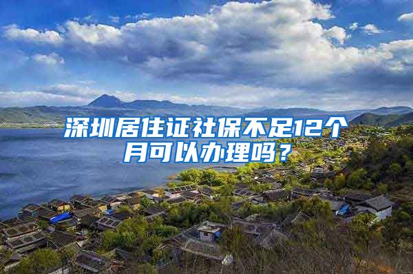 深圳居住证社保不足12个月可以办理吗？