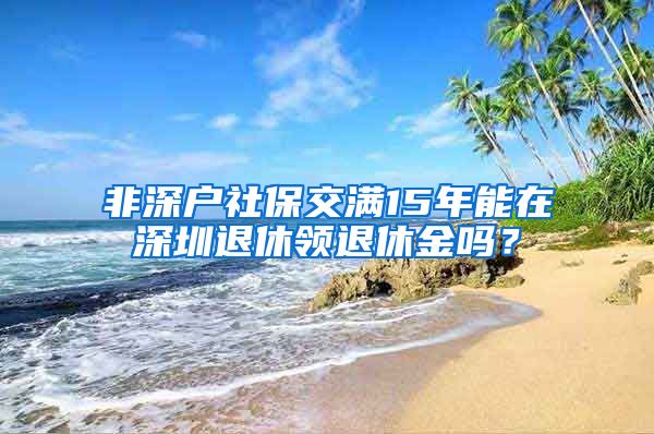 非深户社保交满15年能在深圳退休领退休金吗？