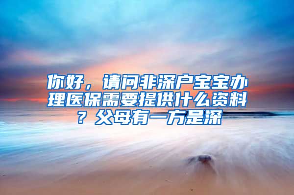 你好，请问非深户宝宝办理医保需要提供什么资料？父母有一方是深